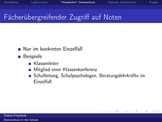 Vorstellung Legitimation "Klassischer" Datenschutz Digitaler Datenschutz Fragen
Fächerübergreifender Zugriﬀ auf Noten
Nur im konkreten Einzelfall
Beispiele
Klassenleiter
Mitglied einer Klassenkonferenz
Schulleitung, Schulpsychologen, Beratungslehrkräfte im
Einzelfall
Tobias Frischholz
Datenschutz in der Schule
 