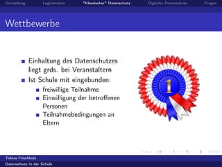 Vorstellung Legitimation "Klassischer" Datenschutz Digitaler Datenschutz Fragen
Wettbewerbe
Einhaltung des Datenschutzes
liegt grds. bei Veranstaltern
Ist Schule mit eingebunden:
freiwillige Teilnahme
Einwilligung der betroﬀenen
Personen
Teilnahmebedingungen an
Eltern
Tobias Frischholz
Datenschutz in der Schule
 