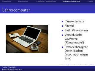 Vorstellung Legitimation "Klassischer" Datenschutz Digitaler Datenschutz Fragen
Lehrercomputer
Passwortschutz
Firewall
Evtl. Virenscanner
Verschlüsselte
Laufwerke
(Ransomware!)
Personenbezogene
Daten löschen
(max. nach einem
Jahr)
Tobias Frischholz
Datenschutz in der Schule
 