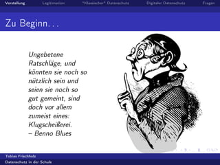 Vorstellung Legitimation "Klassischer" Datenschutz Digitaler Datenschutz Fragen
Zu Beginn. . .
Ungebetene
Ratschläge, und
könnten sie noch so
nützlich sein und
seien sie noch so
gut gemeint, sind
doch vor allem
zumeist eines:
Klugscheißerei.
– Benno Blues
Tobias Frischholz
Datenschutz in der Schule
 
