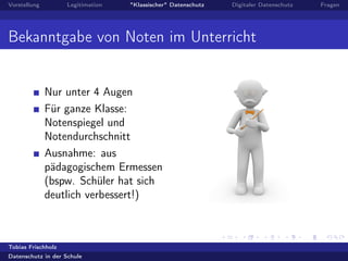 Vorstellung Legitimation "Klassischer" Datenschutz Digitaler Datenschutz Fragen
Bekanntgabe von Noten im Unterricht
Nur unter 4 Augen
Für ganze Klasse:
Notenspiegel und
Notendurchschnitt
Ausnahme: aus
pädagogischem Ermessen
(bspw. Schüler hat sich
deutlich verbessert!)
Tobias Frischholz
Datenschutz in der Schule
 