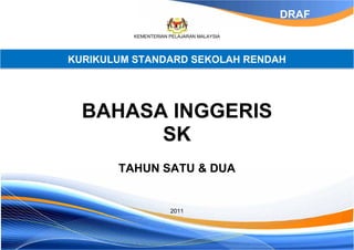 DRAF
          KEMENTERIAN PELAJARAN MALAYSIA




KURIKULUM STANDARD SEKOLAH RENDAH




  BAHASA INGGERIS
        SK
       TAHUN SATU & DUA


                      2011
 