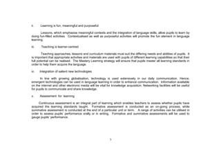 ii.    Learning is fun, meaningful and purposeful

       Lessons, which emphasise meaningful contexts and the integration of language skills, allow pupils to learn by
doing fun-filled activities. Contextualised as well as purposeful activities will promote the fun element in language
learning.

iii.    Teaching is learner-centred

        Teaching approaches, lessons and curriculum materials must suit the differing needs and abilities of pupils. It
is important that appropriate activities and materials are used with pupils of different learning capabilities so that their
full potential can be realised. The Mastery Learning strategy will ensure that pupils master all learning standards in
order to help them acquire the language.

iv.    Integration of salient new technologies

      In line with growing globalisation, technology is used extensively in our daily communication. Hence,
emergent technologies can be used in language learning in order to enhance communication. Information available
on the internet and other electronic media will be vital for knowledge acquisition. Networking facilities will be useful
for pupils to communicate and share knowledge.

v.     Assessment for learning

     Continuous assessment is an integral part of learning which enables teachers to assess whether pupils have
acquired the learning standards taught. Formative assessment is conducted as an on-going process, while
summative assessment is conducted at the end of a particular unit or term. A range of activities can be utilised in
                                                          Formative and summative assessments will be used to
gauge pupils performance.




                                                             3
 