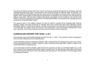 The above interrelated modules will contain content and learning standards that describe the knowledge, skills and
understandings that pupils need to demonstrate as they progress through the different stages of schooling. The
standards specify the knowledge and skills that pupils need to demonstrate as they talk, listen, read and write in
English. When pupils engage in English learning experiences as described in this curriculum, they will develop the
ability to speak, listen, read and write in English meaningfully, purposefully and with confidence. The inclusion of the
module on Grammar emphasises the importance of having pupils develop a sound grasp of the language structures
and grammar of Standard British English.

The approach taken in this syllabus stresses the need for pupils to develop all four language skills: listening,
speaking, reading, and writing. Pupils will, for example, learn how to interact with peers, listen attentively, express
themselves orally or in writing with confidence, read with comprehension, and write with minimal grammatical errors.
In the language arts module, pupils are trained to show appreciation of and demonstrate understanding of texts
read, sing songs, recite rhymes and poems as well as produce creative works for enjoyment.


CURRICULUM CONTENT FOR YEAR 1, 2 & 3
This document lays out the English language curriculum for Year 1, 2 and 3. The curriculum content is organised in
terms of Content Standards and Learning Standards.

Content Standards specify the essential knowledge, skills, understandings and strategies that pupils need to learn.
Learning Standards describe in detail the degree or quality of proficiency that pupils need to display in relation to the
Content Standards for a particular year.

In the initial stages of learning English, pupils will have the opportunity to listen to meaningful English input, in the
form of stories or oral descriptions by teachers based on graphic texts. Through listening, pupils will become familiar
with words that will be introduced in their early reading and writing lessons. The emphasis in the initial stages will be
on vocabulary acquisition.




                                                           7
 