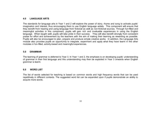 4.0   LANGUAGE ARTS

The standards for language arts in Year
imagination and interest, thus encouraging them to use English language widely. This component will ensure that
they benefit from hearing and using language from fictional as well as non-fictional sources. Through fun-filled and
meaningful activities in this component, pupils will gain rich and invaluable experiences in using the English
language. When taught well, pupils will take pride in their success. They will also benefit strongly from consistent
praise for effort and achievement by the teachers with the aim of making their learning as rewarding as possible.
Pupils will also be encouraged to plan, prepare and produce simple creative works. In addition, the Language Arts
module also provides pupils an opportunity to integrate, experiment and apply what they have learnt in the other
modules in fun-filled, activity-based and meaningful experiences.


5.0   GRAMMAR

The learning of grammar is deferred to Year 3. In Year 1 and 2, the emphasis is                  understanding
of grammar in their first language and this understanding may then be exploited in Year 3 onwards when English
grammar is learnt.


6.0    WORD LIST

The list of words selected for teaching is based on common words and high frequency words that can be used
repetitively in different contexts. The suggested word list can be expanded upon if pupils demonstrate an ability to
acquire more words.




                                                        10
 