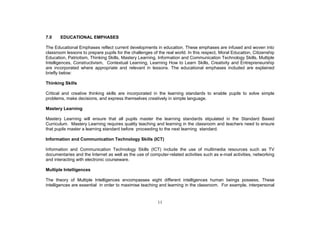 7.0    EDUCATIONAL EMPHASES

The Educational Emphases reflect current developments in education. These emphases are infused and woven into
classroom lessons to prepare pupils for the challenges of the real world. In this respect, Moral Education, Citizenship
Education, Patriotism, Thinking Skills, Mastery Learning, Information and Communication Technology Skills, Multiple
Intelligences, Constructivism, Contextual Learning, Learning How to Learn Skills, Creativity and Entrepreneurship
are incorporated where appropriate and relevant in lessons. The educational emphases included are explained
briefly below:

Thinking Skills

Critical and creative thinking skills are incorporated in the learning standards to enable pupils to solve simple
problems, make decisions, and express themselves creatively in simple language.

Mastery Learning

Mastery Learning will ensure that all pupils master the learning standards stipulated in the Standard Based
Curriculum. Mastery Learning requires quality teaching and learning in the classroom and teachers need to ensure
that pupils master a learning standard before proceeding to the next learning standard.

Information and Communication Technology Skills (ICT)

Information and Communication Technology Skills (ICT) include the use of multimedia resources such as TV
documentaries and the Internet as well as the use of computer-related activities such as e-mail activities, networking
and interacting with electronic courseware.

Multiple Intelligences

The theory of Multiple Intelligences encompasses eight different intelligences human beings possess. These
intelligences are essential in order to maximise teaching and learning in the classroom. For example, interpersonal


                                                          11
 
