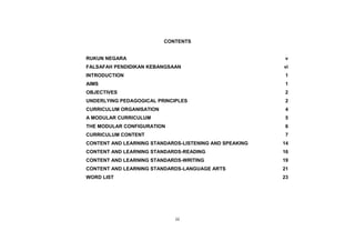 CONTENTS


RUKUN NEGARA                                            v
FALSAFAH PENDIDIKAN KEBANGSAAN                          vi
INTRODUCTION                                             1
AIMS                                                    1
OBJECTIVES                                              2
UNDERLYING PEDAGOGICAL PRINCIPLES                       2
CURRICULUM ORGANISATION                                  4
A MODULAR CURRICULUM                                    5
THE MODULAR CONFIGURATION                               6
CURRICULUM CONTENT                                       7
CONTENT AND LEARNING STANDARDS-LISTENING AND SPEAKING   14
CONTENT AND LEARNING STANDARDS-READING                  16
CONTENT AND LEARNING STANDARDS-WRITING                  19
CONTENT AND LEARNING STANDARDS-LANGUAGE ARTS            21
WORD LIST                                               23




                             iii
 