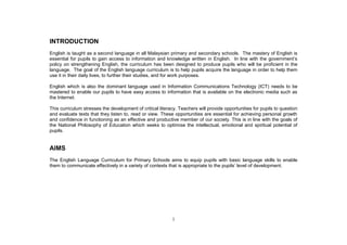 INTRODUCTION
English is taught as a second language in all Malaysian primary and secondary schools. The mastery of English is

policy on strengthening English, the curriculum has been designed to produce pupils who will be proficient in the
language. The goal of the English language curriculum is to help pupils acquire the language in order to help them
use it in their daily lives, to further their studies, and for work purposes.

English which is also the dominant language used in Information Communications Technology (ICT) needs to be
mastered to enable our pupils to have easy access to information that is available on the electronic media such as
the Internet.

This curriculum stresses the development of critical literacy. Teachers will provide opportunities for pupils to question
and evaluate texts that they listen to, read or view. These opportunities are essential for achieving personal growth
and confidence in functioning as an effective and productive member of our society. This is in line with the goals of
the National Philosophy of Education which seeks to optimise the intellectual, emotional and spiritual potential of
pupils.


AIMS
The English Language Curriculum for Primary Schools aims to equip pupils with basic language skills to enable
them to communicate effectively in a variety of contexts that is




                                                           1
 