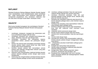 MATLAMAT
Standard Kurikulum Bahasa Malaysia Sekolah Rendah digubal         viii      membaca pelbagai perkataan, frasa dan ayat secara
untuk membolehkan murid berketerampilan dalam berbahasa                    mekanis dengan sebutan dan intonasi yang betul;
dan boleh berkomunikasi untuk memenuhi keperluan diri,            ix.      membaca, memahami perkataan, frasa dan ayat
memperoleh pengetahuan, ilmu, kemahiran, maklumat, nilai                   daripada pelbagai sumber dengan lancar, sebutan yang
dan idea serta hubungan sosial dalam kehidupan harian.                     jelas dan intonasi yang betul;
                                                                  x.       membaca dan memahami maklumat yang tersurat dan
                                                                           tersirat daripada pelbagai bahan untuk memberi respons
                                                                           dengan betul;
OBJEKTIF                                                          xi.      membaca dan menaakul untuk memindahkan maklumat
                                                                           yang terdapat dalam pelbagai bahan.
Murid yang mengikuti pengajaran dan pembelajaran Standard         xii.     membaca pelbagai bahan bacaan bagi memperkaya
Kurikulum Bahasa Malaysia Sekolah Rendah berkeupayaan                      kosa kata dan maklumat untuk memupuk minat
untuk:                                                                     membaca;
                                                                  xiii.    melakukan aktiviti pramenulis dengan betul;
                                                                  xiv.     menulis secara mekanis dengan betul dan kemas;
i.     mendengar, mengecam, mengajuk dan menentukan arah
                                                                  xv.      membina dan menulis perkataan, frasa dan ayat dengan
       bunyi persekitaran dengan teliti dan betul;
                                                                           betul;
ii.    mendengar, memahami, dan menyebut bunyi bahasa iaitu
                                                                  xvi.     menulis imlak dengan tepat.
       abjad, perkataan, frasa dan ayat dengan betul;
                                                                  xvii.    mencatat dan menulis untuk menyampaikan maklumat
iii.   mendengar, memahami dan memberikan respons
                                                                           tentang sesuatu perkara dengan menggunakan bahasa
       berdasarkan arahan, pesanan dan pertanyaan dengan
                                                                           yang santun;
       betul;
                                                                  xviii.     menghasilkan penulisan kreatif dalam pelbagai genre
iv.    bertutur dan berbual serta menyatakan permintaan tentang
                                                                           dengan betul;
       sesuatu perkara dalam situasi formal dan tidak formal
                                                                  xix.     mengedit dan memurnikan hasil penulisan;
       dengan betul secara bertatasusila;
                                                                  xx.      menulis ulasan berdasarkan maklumat yang diperoleh
v.     bercerita sesuatu perkara dan menceritakan semula
                                                                           daripada pelbagai sumber;
       perkara yang didengar menggunakan sebutan yang jelas
                                                                  xxi.     menggunakan sistem bahasa yang betul dalam
       dan intonasi yang betul;
                                                                           pertuturan, pembacaan dan penulisan; dan
vi.    berbicara untuk menyampaikan maklumat tentang sesuatu
                                                                  xxii.    menghayati dan mengamalkan nilai murni, bersikap
       perkara daripada pelbagai sumber dengan tepat secara
                                                                           positif, semangat patriotik dan kewarganegaraan melalui
       bertatasusila;
                                                                           aktiviti berbahasa.
vii.   berbincang dan mengemukakan pendapat tentang sesuatu
       perkara daripada pelbagai sumber secara bertatasusila;


                                                                   3
 