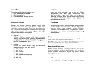 Sistem Ejaan                                                  Kosa kata

Perkara yang diberikan penekanan ialah;                       Kosa kata terdiri daripada kata umum dan istilah.
 i. Pola keselarasan huruf vokal                              Penguasaan kosa kata perlu dipertingkat dan
ii. Ejaan kata pinjaman                                       diperkembangkan agar murid dapat mengungkapkan
iii. Ejaan kata dasar dan kata terbitan                       maklumat dan buah fikiran selaras dengan penambahan
                                                              ilmu dalam mata-mata pelajaran yang dipelajari di
                                                              peringkat sekolah rendah.

Sebutan dan Intonasi                                           Peribahasa

Sebutan dan intonasi diajarkan supaya murid dapat             Peribahasa merangkumi simpulan bahasa, perumpamaan,
menyebut perkataan dan ayat dengan betul serta                pepatah, bidalan, perbilangan dan kata-kata hikmat perlu
memahami intonasi dan jeda. Kemahiran yang ditekankan         diajarkan dalam mata pelajaran Bahasa Malaysia.
ialah kebolehan mengenal pasti dan membezakan pelbagai        Pemilihan peribahasa hendaklah mengutamakan falsafah,
aspek dalam sebutan dan intonasi supaya murid dapat           keperibadian, dan nilai murni masyarakat Malaysia yang
menyampaikan maksud dengan tepat.                             berbilang kaum.

a.   Sebutan
     Sebutan diajarkan supaya murid dapat menyebut        Nota:
     sesuatu kata dengan betul. Sebutan bahasa Malaysia   Buku Tatabahasa Dewan edisi terkini ialah buku tatabahasa yang menjadi
                                                          sumber rujukan dalam pengajaran dan pembelajaran.
     yang diajarkan di sekolah hendaklah menggunakan
     sebutan bahasa Melayu baku.                          Buku Daftar Ejaan Rumi Bahasa Melayu edisi terkini ialah buku panduan
                                                          ejaan yang menjadi rujukan dalam pengajaran dan pembelajaran.
b.   Intonasi
     Intonasi ayat bahasa Melayu yang betul hendaklah
     diajarkan mengikut pola yang berikut:
                                                          Pengisian Kurikulum
     i. ayat penyata                                      Elemen dalam pengisian kurikulum ialah ilmu, nilai murni,
     ii. ayat tanya                                       kewarganegaraan, peraturan sosiobudaya, dan kemahiran
     iii. ayat perintah                                   bernilai tambah. Penerangan ringkas bagi setiap elemen
     iv. ayat seruan                                      seperti yang berikut:
     v. ayat terbalik atau songsang
     vi. ayat aktif
     vii. ayat pasif                                          Ilmu

                                                              Ilmu merangkumi pelbagai bidang ilmu dan disiplin,

                                                          7
 