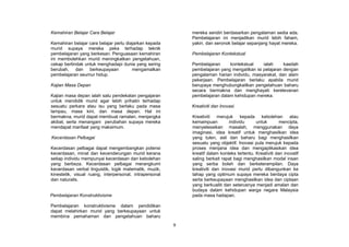 Kemahiran Belajar Cara Belajar                               mereka sendiri berdasarkan pengalaman sedia ada.
                                                             Pembelajaran ini menjadikan murid lebih faham,
Kemahiran belajar cara belajar perlu diajarkan kepada        yakin, dan seronok belajar sepanjang hayat mereka.
murid supaya mereka peka terhadap teknik
pembelajaran yang berkesan. Penguasaan kemahiran             Pembelajaran Kontekstual
ini membolehkan murid meningkatkan pengetahuan,
cekap bertindak untuk menghadapi dunia yang sering           Pembelajaran     kontekstual     ialah     kaedah
berubah, dan berkeupayaan               mengamalkan          pembelajaran yang mengaitkan isi pelajaran dengan
pembelajaran seumur hidup.                                   pengalaman harian individu, masyarakat, dan alam
                                                             pekerjaan. Pembelajaran berlaku apabila murid
Kajian Masa Depan                                            berupaya menghubungkaitkan pengetahuan baharu
                                                             secara bermakna dan menghayati kerelevanan
Kajian masa depan ialah satu pendekatan pengajaran           pembelajaran dalam kehidupan mereka.
untuk mendidik murid agar lebih prihatin terhadap
sesuatu perkara atau isu yang berlaku pada masa              Kreativiti dan Inovasi
lampau, masa kini, dan masa depan. Hal ini
bermakna, murid dapat membuat ramalan, menjangka             Kreativiti merujuk kepada kebolehan atau
akibat, serta menangani perubahan supaya mereka              kemampuan          individu     untuk        mencipta,
mendapat manfaat yang maksimum.                              menyelesaikan masalah, menggunakan daya
                                                             imaginasi, idea kreatif untuk menghasilkan idea
Kecerdasan Pelbagai                                          yang tulen, asli dan baharu bagi menghasilkan
                                                             sesuatu yang objektif. Inovasi pula merujuk kepada
Kecerdasan pelbagai dapat mengembangkan potensi              proses menjana idea dan mengaplikasikan idea
kecerdasan, minat dan kecenderungan murid kerana             kreatif dalam konteks tertentu. Kreativiti dan inovatif
setiap individu mempunyai kecerdasan dan kebolehan           saling berkait rapat bagi menghasilkan modal insan
yang berbeza. Kecerdasan pelbagai merangkumi                 yang serba boleh dan berketerampilan. Daya
kecerdasan verbal linguistik, logik matematik, muzik,        kreativiti dan inovasi murid perlu dibangunkan ke
kinestetik, visual ruang, interpersonal, intrapersonal       tahap yang optimum supaya mereka berdaya cipta
dan naturalis.                                               serta berkeupayaan menghasilkan idea dan ciptaan
                                                             yang berkualiti dan seterusnya menjadi amalan dan
                                                             budaya dalam kehidupan warga negara Malaysia
Pembelajaran Konstruktivisme                                 pada masa hadapan.

Pembelajaran konstruktivisme dalam pendidikan
dapat melahirkan murid yang berkeupayaan untuk
membina pemahaman dan pengetahuan baharu
                                                         9
 