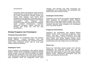 Keusahawanan                                            mengajar, serta teknologi yang dapat merangsang dan
                                                                 menggalakkan murid berkomunikasi dan berinteraksi serta
                                                                 berfikir secara kritis, kreatif dan inovatif.
         Penyerapan elemen keusahawanan dalam kurikulum
         standard sekolah rendah bertujuan membentuk ciri-ciri
         dan amalan keusahawanan sehingga menjadi satu           Kepelbagaian Sumber Bahan
         budaya dalam kalangan murid melalui aktiviti
         pengajaran dan pembelajaran. Penyerapan elemen ini      Penggunaan pusat sumber dan komputer amatlah digalakkan
         bukan sahaja merupakan pendekatan membudayakan          dalam pengajaran dan pembelajaran Bahasa Malaysia.
         keusahawanan,       malah      melibatkan     proses    Bahan-bahan sumber seperti akhbar, majalah, buku rujukan,
         pembentukan sikap yang perlu dimiliki oleh usahawan     kamus, Internet, serta bahan sastera dan bahan berunsur ilmu
         seperti   pemikiran    keusahawanan,       kemahiran    hendaklah digunakan dalam pengajaran dan pembelajaran
         pengurusan perniagaan, aplikasi vokasional dan          serta untuk bacaan ekstensif.
         teknologi serta amalan nilai moral dan etika
         keusahawanan.
                                                                 Penggunaan Sistem Bahasa
Strategi Pengajaran dan Pembelajaran                             Pengajaran dan pembelajaran mata pelajaran Bahasa
                                                                 Malaysia sekolah rendah menekankan penggunaan sistem
Pendekatan Berpusatkan Murid                                     bahasa yang tepat mengikut kemampuan murid. Bagi
                                                                 mencapai tujuan tersebut, guru perlu merancang dan memilih
Strategi pengajaran dan pembelajaran dalam mata pelajaran        sistem bahasa yang hendak diajarkan berserta contoh
Bahasa Malaysia        haruslah berpusatkan murid bagi           penggunaannya dalam pelbagai konteks dan kegiatan bahasa
membolehkan mereka berinteraksi dan menguasai kemahiran          yang bermakna sama ada di dalam atau di luar bilik darjah.
belajar melalui pengalaman sendiri. Oleh itu, murid dapat
membina keyakinan berbahasa.
                                                                 Bacaan Luas
Kepelbagaian Teknik                                              Bacaan luas memberikan peluang kepada murid menimba
                                                                 pengetahuan dan membentuk sahsiah yang baik bagi
Proses pengajaran dan pembelajaran mata pelajaran Bahasa         meningkatkan gaya berfikir dan minat ingin terus membaca.
Malaysia sekolah rendah menggalakkan penggunaan pelbagai         Bacaan luas boleh dijalankan dalam mata pelajaran Bahasa
kaedah mengajar. Guru boleh memilih pendekatan dan kaedah        Malaysia dengan menggunakan bahan-bahan ilmiah dan
pengajaran dan pembelajaran yang sesuai dengan kebolehan         sastera yang dipaparkan secara kreatif.
murid. Keberkesanan pengajaran dan pembelajaran bergantung
pada pengolahan teknik dan penggunaan bahan bantu

                                                                 10
 