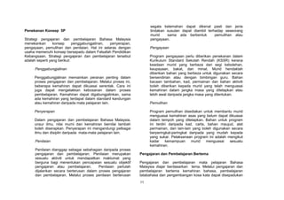 segala kelemahan dapat dikenal pasti dan jenis
Penekanan Konsep 5P                                                 tindakan susulan dapat diambil terhadap seseorang
                                                                    murid    sama ada berbentuk        pemulihan atau
Strategi pengajaran dan pembelajaran Bahasa Malaysia                pengayaan.
menekankan       konsep      penggabungjalinan, penyerapan,
pengayaan, pemulihan dan penilaian. Hal ini selaras dengan          Pengayaan
usaha memenuhi konsep bersepadu dalam Falsafah Pendidikan
Kebangsaan. Strategi pengajaran dan pembelajaran tersebut           Program pengayaan perlu diberikan penekanan dalam
adalah seperti yang berikut:                                        Kurikulum Standard Sekolah Rendah (KSSR) kerana
                                                                    keadaan murid yang berbeza dari segi kebolehan,
     Penggabungjalinan                                              keupayaan, bakat, dan minat. Murid hendaklah
                                                                    diberikan bahan yang berbeza untuk digunakan secara
     Penggabungjalinan memainkan peranan penting dalam              bersendirian atau dengan bimbingan guru. Bahan
     proses pengajaran dan pembelajaran. Melalui proses ini,        bacaan tambahan, kad, permainan dan bahan aktiviti
     beberapa kemahiran dapat dikuasai serentak. Cara ini           boleh diberikan kepada murid yang telah menguasai
     juga dapat mengelakkan kebosanan dalam proses                  kemahiran dalam jangka masa yang ditetapkan atau
     pembelajaran. Kemahiran dapat digabungjalinkan, sama           lebih awal daripada jangka masa yang ditentukan.
     ada kemahiran yang terdapat dalam standard kandungan
     atau kemahiran daripada mata pelajaran lain.                   Pemulihan

     Penyerapan                                                     Program pemulihan disediakan untuk membantu murid
                                                                    menguasai kemahiran asas yang belum dapat dikuasai
     Dalam pengajaran dan pembelajaran Bahasa Malaysia,             dalam tempoh yang ditetapkan. Bahan untuk program
     unsur ilmu, nilai murni dan kemahiran bernilai tambah          ini terdiri daripada kad, carta, bahan maujud, alat
     boleh diserapkan. Penyerapan ini mengandungi pelbagai          permainan, dan lain-lain yang boleh digunakan secara
     ilmu dan disiplin daripada mata-mata pelajaran lain.           berperingkat-peringkat daripada yang mudah kepada
                                                                    yang sukar. Pelaksanaan program ini adalah mengikut
     Penilaian                                                      kadar     kemampuan     murid   menguasai    sesuatu
                                                                    kemahiran.
     Penilaian dianggap sebagai sebahagian daripada proses
     pengajaran dan pembelajaran. Penilaian merupakan          Pengajaran dan Pembelajaran Bertema
     sesuatu aktiviti untuk mendapatkan maklumat yang
     berguna bagi menentukan pencapaian sesuatu objektif       Pengajaran dan pembelajaran mata pelajaran Bahasa
     pengajaran atau pembelajaran.      Penilaian perlulah     Malaysia diajar berdasarkan tema. Melalui pengajaran dan
     dijalankan secara berterusan dalam proses pengajaran      pembelajaran bertema kemahiran bahasa, pembelajaran
     dan pembelajaran. Melalui proses penilaian berterusan     tatabahasa dan pengembangan kosa kata dapat disepadukan
                                                               11
 