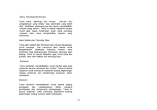 Sains, Teknologi dan Inovasi

Tema sains, teknologi dan inovasi        merujuk ilmu
pengetahuan yang teratur atau sistematik yang boleh
diuji, dibuktikan kebenarannya dan dapat menghasilkan
sesuatu yang baharu. Tema ini sesuai diajarkan kepada
murid agar dapat melahirkan insan yang berupaya
menjana idea untuk menghasilkan sesuatu yang
berinovasi.

Alam Sekitar dan Teknologi Hijau

Tema alam sekitar dan teknologi hijau merujuk keupayaan
murid menjaga      dan mengurus alam sekitar untuk
kesejahteraan kehidupan manusia, haiwan serta
tumbuhan bagi kelangsungan kehidupan generasi akan
datang. Tema ini sesuai diajarkan agar murid cinta dan
prihatin akan alam sekitar dan teknologi hijau.

Pertanian

Tema pertanian mendedahkan murid perihal asas-asas
pertanian secara tradisional dan moden. Tema ini sesuai
diajarkan untuk memupuk kesedaran tentang kepentingan
bidang pertanian dan bioteknologi pertanian dalam
kehidupan.

Ekonomi

Tema ekonomi mendedahkan murid perihal bidang
peniagaan    dan    keusahawanan    dalam   menjana
pendapatan dan pengurusan perdagangan. Tema ini
sesuai diajarkan untuk memupuk kesedaran tentang
kepentingan bidang ekonomi dalam kehidupan.


                                                          13
 