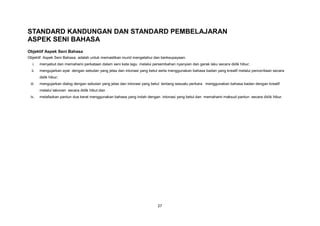 STANDARD KANDUNGAN DAN STANDARD PEMBELAJARAN
ASPEK SENI BAHASA
Objektif Aspek Seni Bahasa
Objektif Aspek Seni Bahasa adalah untuk memastikan murid mengetahui dan berkeupayaan:
  i.    menyebut dan memahami perkataan dalam seni kata lagu melalui persembahan nyanyian dan gerak laku secara didik hibur;
  ii.   mengujarkan ayat dengan sebutan yang jelas dan intonasi yang betul serta menggunakan bahasa badan yang kreatif melalui penceritaan secara
        didik hibur;
 iii.   mengujarkan dialog dengan sebutan yang jelas dan intonasi yang betul tentang sesuatu perkara menggunakan bahasa badan dengan kreatif
        melalui lakonan secara didik hibur;dan
 iv.    melafazkan pantun dua kerat menggunakan bahasa yang indah dengan intonasi yang betul dan memahami maksud pantun secara didik hibur.




                                                                          27
 