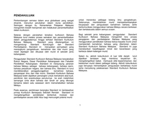 PENDAHULUAN
Perkembangan semasa dalam arus globalisasi yang sangat          untuk meneroka pelbagai bidang ilmu pengetahuan.
dinamik, menuntut perubahan dalam dunia pendidikan.             Seterusnya, membolehkan murid memperkembangkan
Seiringan dengan itu, Kementerian Pelajaran Malaysia            keupayaan dan penguasaan kemahiran bahasa, serta
mengambil inisiatif menyemak dan melakukan penambahbaikan       berkomunikasi menggunakan bahasa Melayu secara berkesan
dalam kurikulum.                                                dan bertatasusila dalam semua urusan.

Selaras dengan perubahan tersebut, kurikulum Bahasa             Bagi sekolah jenis kebangsaan, penggubalan   Standard
Malaysia turut melalui proses semakan dan penambahbaikan        Kurikulum Bahasa Malaysia mengambil kira proses
dalam penggubalannya hingga terhasil Standard Kurikulum         pengajaran dan pembelajaran Bahasa Malaysia yang
Bahasa Malaysia.        Standard yang diketengahkan ini         menggunakan pendekatan bahasa kedua kepada murid untuk
mengandungi      Standard     Kandungan   dan    Standard       memperoleh kemahiran bahasa yang ditentukan dalam
Pembelajaran. Standard ini     merupakan pernyataan yang        Standard Kurikulum Bahasa Malaysia. Standard ini juga
merangkumi pengetahuan, kemahiran dan nilai murni yang          menekankan kepelbagaian minat dan kecerdasan yang
mesti dipelajari dan dikuasai oleh murid di sekolah jenis       berbeza dalam kalangan murid.
kebangsaan.
                                                                Selain itu, aktiviti kokurikulum di luar bilik darjah turut
Penggubalan Standard Kurikulum Bahasa Malaysia berpaksikan      dijadikan   landasan     bagi   membina     keyakinan   diri,
Rukun Negara, Dasar Pendidikan Kebangsaan dan Falsafah          mengetengahkan bakat, memupuk sifat kepemimpinan, dan
Pendidikan Kebangsaan. Standard ini menjunjung peranan          ketokohan murid dalam pelbagai bidang. Aktiviti kokurikulum
bahasa Melayu sebagai bahasa kebangsaan, bahasa rasmi,          juga berupaya memantapkan penguasaan berbahasa murid
bahasa perpaduan negara, dan bahasa ilmu. Standard ini turut    serta menyokong pelaksanaan Standard Kurikulum Bahasa
menitikberatkan penggabungjalinan        kemahiran bahasa,      Malaysia.
penyerapan ilmu dan nilai murni. Standard Kurikulum Bahasa
Malaysia boleh dijadikan pemangkin untuk memahami akal budi,
pemikiran dan sosiobudaya penuturnya ke arah melahirkan
semangat cinta akan bahasa dan tanah air yang dikongsi
bersama dalam satu wawasan demi memartabatkan bahasa
Melayu.

Pada asasnya, pembinaan kerangka Standard ini berdasarkan
prinsip Kurikulum Bersepadu Sekolah Rendah. Standard ini
mengetengahkan pendekatan berbentuk modular dan
pembelajaran secara didik hibur bagi mencungkil potensi murid


                                                                1
 