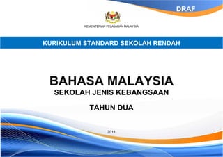 DRAF

          KEMENTERIAN PELAJARAN MALAYSIA




KURIKULUM STANDARD SEKOLAH RENDAH




 BAHASA MALAYSIA
  SEKOLAH JENIS KEBANGSAAN

            TAHUN DUA


                      2011
 