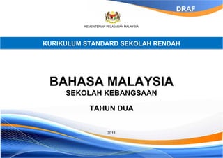 DRAF

          KEMENTERIAN PELAJARAN MALAYSIA




KURIKULUM STANDARD SEKOLAH RENDAH




 BAHASA MALAYSIA
     SEKOLAH KEBANGSAAN

            TAHUN DUA


                      2011
 