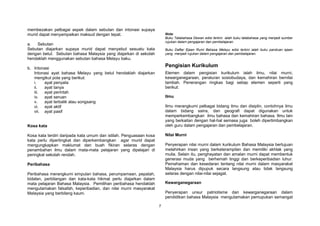 7
membezakan pelbagai aspek dalam sebutan dan intonasi supaya
murid dapat menyampaikan maksud dengan tepat.
a. Sebutan
Sebutan diajarkan supaya murid dapat menyebut sesuatu kata
dengan betul. Sebutan bahasa Malaysia yang diajarkan di sekolah
hendaklah menggunakan sebutan bahasa Melayu baku.
b. Intonasi
Intonasi ayat bahasa Melayu yang betul hendaklah diajarkan
mengikut pola yang berikut:
i. ayat penyata
ii. ayat tanya
iii. ayat perintah
iv. ayat seruan
v. ayat terbalik atau songsang
vi. ayat aktif
vii. ayat pasif
Kosa kata
Kosa kata terdiri daripada kata umum dan istilah. Penguasaan kosa
kata perlu dipertingkat dan diperkembangkan agar murid dapat
mengungkapkan maklumat dan buah fikiran selaras dengan
penambahan ilmu dalam mata-mata pelajaran yang dipelajari di
peringkat sekolah rendah.
Peribahasa
Peribahasa merangkumi simpulan bahasa, perumpamaan, pepatah,
bidalan, perbilangan dan kata-kata hikmat perlu diajarkan dalam
mata pelajaran Bahasa Malaysia. Pemilihan peribahasa hendaklah
mengutamakan falsafah, keperibadian, dan nilai murni masyarakat
Malaysia yang berbilang kaum.
Nota:
Buku Tatabahasa Dewan edisi terkini ialah buku tatabahasa yang menjadi sumber
rujukan dalam pengajaran dan pembelajaran.
Buku Daftar Ejaan Rumi Bahasa Melayu edisi terkini ialah buku panduan ejaan
yang menjadi rujukan dalam pengajaran dan pembelajaran.
Pengisian Kurikulum
Elemen dalam pengisian kurikulum ialah ilmu, nilai murni,
kewarganegaraan, peraturan sosiobudaya, dan kemahiran bernilai
tambah. Penerangan ringkas bagi setiap elemen seperti yang
berikut:
Ilmu
Ilmu merangkumi pelbagai bidang ilmu dan disiplin, contohnya ilmu
dalam bidang sains, dan geografi dapat digunakan untuk
memperkembangkan ilmu bahasa dan kemahiran bahasa. Ilmu lain
yang berkaitan dengan hal-hal semasa juga boleh dipertimbangkan
oleh guru dalam pengajaran dan pembelajaran.
Nilai Murni
Penyerapan nilai murni dalam kurikulum Bahasa Malaysia bertujuan
melahirkan insan yang berketerampilan dan memiliki akhlak yang
mulia. Selain itu, penghayatan dan amalan murni dapat membentuk
generasi muda yang berhemah tinggi dan berkeperibadian luhur.
Pemahaman dan kesedaran tentang nilai murni dalam masyarakat
Malaysia harus dipupuk secara langsung atau tidak langsung
selaras dengan nilai-nilai sejagat.
Kewarganegaraan
Penyerapan unsur patriotisme dan kewarganegaraan dalam
pendidikan bahasa Malaysia mengutamakan pemupukan semangat
 