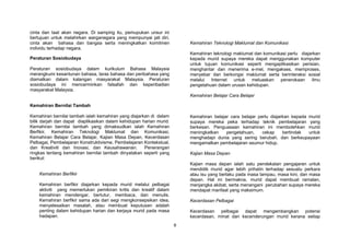 8
cinta dan taat akan negara. Di samping itu, pemupukan unsur ini
bertujuan untuk melahirkan warganegara yang mempunyai jati diri,
cinta akan bahasa dan bangsa serta meningkatkan komitmen
individu terhadap negara.
Peraturan Sosiobudaya
Peraturan sosiobudaya dalam kurikulum Bahasa Malaysia
merangkumi kesantunan bahasa, laras bahasa dan peribahasa yang
diamalkan dalam kalangan masyarakat Malaysia. Peraturan
sosiobudaya ini mencerminkan falsafah dan keperibadian
masyarakat Malaysia.
Kemahiran Bernilai Tambah
Kemahiran bernilai tambah ialah kemahiran yang diajarkan di dalam
bilik darjah dan dapat diaplikasikan dalam kehidupan harian murid.
Kemahiran bernilai tambah yang dimaksudkan ialah Kemahiran
Berfikir, Kemahiran Teknologi Maklumat dan Komunikasi,
Kemahiran Belajar Cara Belajar, Kajian Masa Depan, Kecerdasan
Pelbagai, Pembelajaran Konstruktivisme, Pembelajaran Kontekstual,
dan Kreativiti dan Inovasi, dan Keusahawanan. Penerangan
ringkas tentang kemahiran bernilai tambah dinyatakan seperti yang
berikut:
Kemahiran Berfikir
Kemahiran berfikir diajarkan kepada murid melalui pelbagai
aktiviti yang memerlukan pemikiran kritis dan kreatif dalam
kemahiran mendengar, bertutur, membaca, dan menulis.
Kemahiran berfikir sama ada dari segi mengkonsepsikan idea,
menyelesaikan masalah, atau membuat keputusan adalah
penting dalam kehidupan harian dan kerjaya murid pada masa
hadapan.
Kemahiran Teknologi Maklumat dan Komunikasi
Kemahiran teknologi maklumat dan komunikasi perlu diajarkan
kepada murid supaya mereka dapat menggunakan komputer
untuk tujuan komunikasi seperti mengaplikasikan perisian,
menghantar dan menerima e-mel, mengakses, memproses,
menyebar dan berkongsi maklumat serta berinteraksi sosial
melalui Internet untuk meluaskan penerokaan ilmu
pengetahuan dalam urusan kehidupan.
Kemahiran Belajar Cara Belajar
Kemahiran belajar cara belajar perlu diajarkan kepada murid
supaya mereka peka terhadap teknik pembelajaran yang
berkesan. Penguasaan kemahiran ini membolehkan murid
meningkatkan pengetahuan, cekap bertindak untuk
menghadapi dunia yang sering berubah, dan berkeupayaan
mengamalkan pembelajaran seumur hidup.
Kajian Masa Depan
Kajian masa depan ialah satu pendekatan pengajaran untuk
mendidik murid agar lebih prihatin terhadap sesuatu perkara
atau isu yang berlaku pada masa lampau, masa kini, dan masa
depan. Hal ini bermakna, murid dapat membuat ramalan,
menjangka akibat, serta menangani perubahan supaya mereka
mendapat manfaat yang maksimum.
Kecerdasan Pelbagai
Kecerdasan pelbagai dapat mengembangkan potensi
kecerdasan, minat dan kecenderungan murid kerana setiap
 