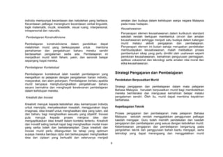 9
individu mempunyai kecerdasan dan kebolehan yang berbeza.
Kecerdasan pelbagai merangkumi kecerdasan verbal linguistik,
logik matematik, muzik, kinestetik, visual ruang, interpersonal,
intrapersonal dan naturalis.
Pembelajaran Konstruktivisme
Pembelajaran konstruktivisme dalam pendidikan dapat
melahirkan murid yang berkeupayaan untuk membina
pemahaman dan pengetahuan baharu mereka sendiri
berdasarkan pengalaman sedia ada. Pembelajaran ini
menjadikan murid lebih faham, yakin, dan seronok belajar
sepanjang hayat mereka.
Pembelajaran Kontekstual
Pembelajaran kontekstual ialah kaedah pembelajaran yang
mengaitkan isi pelajaran dengan pengalaman harian individu,
masyarakat, dan alam pekerjaan. Pembelajaran berlaku apabila
murid berupaya menghubungkaitkan pengetahuan baharu
secara bermakna dan menghayati kerelevanan pembelajaran
dalam kehidupan mereka.
Kreativiti dan Inovasi
Kreativiti merujuk kepada kebolehan atau kemampuan individu
untuk mencipta, menyelesaikan masalah, menggunakan daya
imaginasi, idea kreatif untuk menghasilkan idea yang tulen, asli
dan baharu bagi menghasilkan sesuatu yang objektif. Inovasi
pula merujuk kepada proses menjana idea dan
mengaplikasikan idea kreatif dalam konteks tertentu. Kreativiti
dan inovatif saling berkait rapat bagi menghasilkan modal insan
yang serba boleh dan berketerampilan. Daya kreativiti dan
inovasi murid perlu dibangunkan ke tahap yang optimum
supaya mereka berdaya cipta dan berkeupayaan menghasilkan
idea dan ciptaan yang berkualiti dan seterusnya menjadi
amalan dan budaya dalam kehidupan warga negara Malaysia
pada masa hadapan.
Keusahawanan
Penyerapan elemen keusahawanan dalam kurikulum standard
sekolah rendah bertujuan membentuk ciri-ciri dan amalan
keusahawanan sehingga menjadi satu budaya dalam kalangan
murid melalui aktiviti pengajaran dan pembelajaran.
Penyerapan elemen ini bukan sahaja merupakan pendekatan
membudayakan keusahawanan, malah melibatkan proses
pembentukan sikap yang perlu dimiliki oleh usahawan seperti
pemikiran keusahawanan, kemahiran pengurusan perniagaan,
aplikasi vokasional dan teknologi serta amalan nilai moral dan
etika keusahawanan.
Strategi Pengajaran dan Pembelajaran
Pendekatan Berpusatkan Murid
Strategi pengajaran dan pembelajaran dalam mata pelajaran
Bahasa Malaysia haruslah berpusatkan murid bagi membolehkan
mereka berinteraksi dan menguasai kemahiran belajar melalui
pengalaman sendiri. Oleh itu, murid dapat membina keyakinan
berbahasa.
Kepelbagaian Teknik
Proses pengajaran dan pembelajaran mata pelajaran Bahasa
Malaysia sekolah rendah menggalakkan penggunaan pelbagai
kaedah mengajar. Guru boleh memilih pendekatan dan kaedah
pengajaran dan pembelajaran yang sesuai dengan kebolehan murid.
Keberkesanan pengajaran dan pembelajaran bergantung pada
pengolahan teknik dan penggunaan bahan bantu mengajar, serta
teknologi yang dapat merangsang dan menggalakkan murid
 