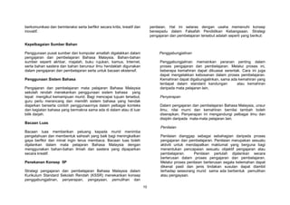 10
berkomunikasi dan berinteraksi serta berfikir secara kritis, kreatif dan
inovatif.
Kepelbagaian Sumber Bahan
Penggunaan pusat sumber dan komputer amatlah digalakkan dalam
pengajaran dan pembelajaran Bahasa Malaysia. Bahan-bahan
sumber seperti akhbar, majalah, buku rujukan, kamus, Internet,
serta bahan sastera dan bahan berunsur ilmu hendaklah digunakan
dalam pengajaran dan pembelajaran serta untuk bacaan ekstensif.
Penggunaan Sistem Bahasa
Pengajaran dan pembelajaran mata pelajaran Bahasa Malaysia
sekolah rendah menekankan penggunaan sistem bahasa yang
tepat mengikut kemampuan murid. Bagi mencapai tujuan tersebut,
guru perlu merancang dan memilih sistem bahasa yang hendak
diajarkan berserta contoh penggunaannya dalam pelbagai konteks
dan kegiatan bahasa yang bermakna sama ada di dalam atau di luar
bilik darjah.
Bacaan Luas
Bacaan luas memberikan peluang kepada murid menimba
pengetahuan dan membentuk sahsiah yang baik bagi meningkatkan
gaya berfikir dan minat ingin terus membaca. Bacaan luas boleh
dijalankan dalam mata pelajaran Bahasa Malaysia dengan
menggunakan bahan-bahan ilmiah dan sastera yang dipaparkan
secara kreatif.
Penekanan Konsep 5P
Strategi pengajaran dan pembelajaran Bahasa Malaysia dalam
Kurikulum Standard Sekolah Rendah (KSSR) menekankan konsep
penggabungjalinan, penyerapan, pengayaan, pemulihan dan
penilaian. Hal ini selaras dengan usaha memenuhi konsep
bersepadu dalam Falsafah Pendidikan Kebangsaan. Strategi
pengajaran dan pembelajaran tersebut adalah seperti yang berikut:
Penggabungjalinan
Penggabungjalinan memainkan peranan penting dalam
proses pengajaran dan pembelajaran. Melalui proses ini,
beberapa kemahiran dapat dikuasai serentak. Cara ini juga
dapat mengelakkan kebosanan dalam proses pembelajaran.
Kemahiran dapat digabungjalinkan, sama ada kemahiran yang
terdapat dalam standard kandungan atau kemahiran
daripada mata pelajaran lain.
Penyerapan
Dalam pengajaran dan pembelajaran Bahasa Malaysia, unsur
ilmu, nilai murni dan kemahiran bernilai tambah boleh
diserapkan. Penyerapan ini mengandungi pelbagai ilmu dan
disiplin daripada mata-mata pelajaran lain.
Penilaian
Penilaian dianggap sebagai sebahagian daripada proses
pengajaran dan pembelajaran. Penilaian merupakan sesuatu
aktiviti untuk mendapatkan maklumat yang berguna bagi
menentukan pencapaian sesuatu objektif pengajaran atau
pembelajaran. Penilaian perlulah dijalankan secara
berterusan dalam proses pengajaran dan pembelajaran.
Melalui proses penilaian berterusan segala kelemahan dapat
dikenal pasti dan jenis tindakan susulan dapat diambil
terhadap seseorang murid sama ada berbentuk pemulihan
atau pengayaan.
 