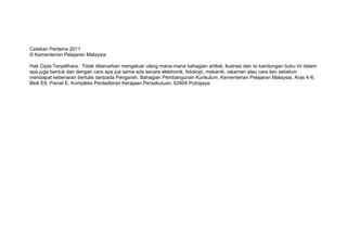 Cetakan Pertama 2011
© Kementerian Pelajaran Malaysia
Hak Cipta Terpelihara. Tidak dibenarkan mengeluar ulang mana-mana bahagian artikel, ilustrasi dan isi kandungan buku ini dalam
apa juga bentuk dan dengan cara apa jua sama ada secara elektronik, fotokopi, mekanik, rakaman atau cara lain sebelum
mendapat kebenaran bertulis daripada Pengarah, Bahagian Pembangunan Kurikulum, Kementerian Pelajaran Malaysia, Aras 4-8,
Blok E9, Parcel E, Kompleks Pentadbiran Kerajaan Persekutuan, 62604 Putrajaya.
 