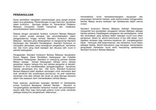 1
PENDAHULUAN
Dunia pendidikan mengalami perkembangan yang sangat dinamik
dalam arus globalisasi. Perkembangan ini juga menuntut perubahan
dalam kurikulum. Seiringan dengan itu, Kementerian Pelajaran
Malaysia mengambil inisiatif menyemak dan melakukan
penambahbaikan dalam kurikulum.
Selaras dengan perubahan tersebut, kurikulum Bahasa Malaysia
turut melalui proses semakan dan penambahbaikan dalam
penggubalannya hingga terhasil Standard Kurikulum Bahasa
Malaysia. Standard yang diketengahkan ini mengandungi Standard
Kandungan dan Standard Pembelajaran. Standard Kurikulum ini
merupakan pernyataan yang merangkumi pengetahuan, kemahiran
dan nilai murni yang mesti dipelajari dan dikuasai oleh murid di
sekolah kebangsaan.
Penggubalan Standard Kurikulum Bahasa Malaysia berpaksikan
Rukun Negara, Dasar Pendidikan Kebangsaan dan Falsafah
Pendidikan Kebangsaan. Standard ini menjujung peranan bahasa
Melayu sebagai bahasa kebangsaan, bahasa rasmi, bahasa
perpaduan negara, bahasa ilmu dan bahasa pengantar di sekolah.
Standard ini turut menitikberatkan penggabungjalinan kemahiran
bahasa, penyerapan ilmu dan nilai murni. Standard Kurikulum
Bahasa Malaysia boleh dijadikan pemangkin untuk memahami akal
budi, pemikiran dan sosiobudaya penuturnya ke arah melahirkan
semangat cinta akan bahasa dan tanah air yang dikongsi bersama
dalam satu wawasan demi memartabatkan bahasa Melayu.
Pada asasnya, pembinaan kerangka standard ini berdasarkan
prinsip Kurikulum Bersepadu Sekolah Rendah. Standard ini
mengetengahkan pendekatan berbentuk modular dan pembelajaran
secara didik hibur bagi mencungkil potensi murid untuk meneroka
pelbagai bidang ilmu pengetahuan. Seterusnya,
membolehkan murid memperkembangkan keupayaan dan
penguasaan kemahiran bahasa, serta berkomunikasi menggunakan
bahasa Melayu secara berkesan dan bertatasusila dalam semua
urusan.
Standard Kurikulum Bahasa Malaysia Sekolah Kebangsaan
mengambil kira pendekatan pengajaran bahasa Malaysia sebagai
bahasa pertama. Kepelbagaian pengajaran dan pembelajaran, minat
dan kecerdasan yang berbeza dalam kalangan murid turut diberi
penekanan. Selain itu, aktiviti kokurikulum di luar bilik darjah turut
dijadikan landasan bagi membina keyakinan diri, mengetengahkan
bakat, memupuk sifat kepemimpinan, dan ketokohan murid dalam
pelbagai bidang. Aktiviti kokurikulum juga berupaya memantapkan
penguasaan berbahasa murid serta menyokong pelaksanaan
Standard Kurikulum Bahasa Malaysia.
 