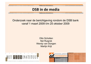 DSB	
  in	
  de	
  media	
  

Onderzoek naar de berichtgeving rondom de DSB bank
      vanaf 1 maart 2009 t/m 25 oktober 2009




                    Otto Scholten
                     Nel Ruigrok
                  Wendy van Dongen
                     Martijn Krijt
 