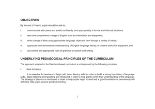 2
OBJECTIVES
By the end of Year 6, pupils should be able to:
i. communicate with peers and adults confidently and appropriately in formal and informal situations;
ii. read and comprehend a range of English texts for information and enjoyment;
iii. write a range of texts using appropriate language, style and form through a variety of media;
iv. appreciate and demonstrate understanding of English language literary or creative works for enjoyment; and
v. use correct and appropriate rules of grammar in speech and writing.
UNDERLYING PEDAGOGICAL PRINCIPLES OF THE CURRICULUM
The approach adopted in the Standard-based curriculum is underpinned by the following principles:
i. Back to basics
It is essential for teachers to begin with basic literacy skills in order to build a strong foundation of language
skills. Basic listening and speaking are introduced in order to help pupils enrich their understanding of the language.
The strategy of phonics is introduced in order to help pupils begin to read and a good foundation in penmanship will
definitely help pupils acquire good handwriting.
 