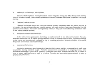 3
ii. Learning is fun, meaningful and purposeful
Lessons, which emphasise meaningful contexts and the integration of language skills, allow pupils to learn by
doing in fun-filled activities. Contextualised as well as purposeful activities will promote the fun element in language
learning.
iii. Teaching is learner-centred
Teaching approaches, lessons and curriculum materials must suit the differing needs and abilities of pupils. It
is important that appropriate activities and materials are used with pupils of different learning profiles so that their full
potential can be realized. The mastery learning strategy will ensure that pupils master all learning standards in order
to help them acquire the language.
iv. Integration of salient new technologies
In line with growing globalization, technology is used extensively in our daily communication. As such,
emergent technologies can be used in language learning in order to enhance communication. Information available
on the internet and other electronic media will be vital for knowledge acquisition. Networking facilities will be useful
for pupils to communicate and share knowledge.
v. Assessment for learning
Continuous assessment is an integral part of learning which enables teachers to assess whether pupils have
acquired the learning standards taught. Formative assessment is conducted as an on-going process, while
summative assessment is conducted at the end of a particular unit or term. A range of activities can be utilised in
order to assess pupils’ performance orally or in writing. Formative and summative assessments will be used to
gauge pupils performance.
 