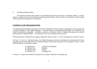 4
vi. Character-building infused
An important principle which needs to be inculcated through the curriculum is character building. Lessons
based on values have to be incorporated in teaching and learning in order to impart the importance of good values
for the wholesome development of individuals.
CURRICULUM ORGANISATION
The Standard-Based English Language Curriculum for Malaysian Primary Schools is designed to provide pupils with
a strong foundation in the English language. Teachers should use Standard British English as a reference and
model for teaching the language. It should be used as a reference in terms of spelling and grammar as well as
pronunciation for standardization. This document is for use in national primary schools.
Primary education is divided into two stages: Stage One refers to Years 1, 2 and 3 and Stage Two, Years 4, 5 and 6.
In Years 1, 2 and 3 in national schools, the English language curriculum emphasises the development of basic
language skills so that pupils will have a strong foundation to build their proficiency in the language. In years 1 and 2,
there will only be four modules; namely:
Module One : Listening and Speaking
Module Two : Reading
Module Three : Writing
Module Four : Language Arts
In Years 3 - 6, grammar is added to the above four modules. Therefore, the modules are:
 