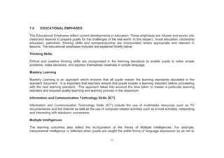 11
7.0 EDUCATIONAL EMPHASES
The Educational Emphases reflect current developments in education. These emphases are infused and woven into
classroom lessons to prepare pupils for the challenges of the real world. In this respect, moral education, citizenship
education, patriotism, thinking skills and entrepreneurship are incorporated where appropriate and relevant in
lessons. The educational emphases included are explained briefly below:
Thinking Skills
Critical and creative thinking skills are incorporated in the learning standards to enable pupils to solve simple
problems, make decisions, and express themselves creatively in simple language.
Mastery Learning
Mastery Learning is an approach which ensures that all pupils master the learning standards stipulated in the
standard document. It is important that teachers ensure that pupils master a learning standard before proceeding
with the next learning standard. This approach takes into account the time taken to master a particular learning
standard and requires quality teaching and learning process in the classroom.
Information and Communication Technology Skills (ICT)
Information and Communication Technology Skills (ICT) include the use of multimedia resources such as TV
documentaries and the Internet as well as the use of computer-related activities such as e-mail activities, networking
and interacting with electronic courseware.
Multiple Intelligences
The learning outcomes also reflect the incorporation of the theory of Multiple Intelligences. For example,
interpersonal intelligence is reflected when pupils are taught the polite forms of language expression so as not to
 