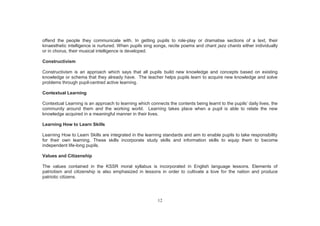 12
offend the people they communicate with. In getting pupils to role-play or dramatise sections of a text, their
kinaesthetic intelligence is nurtured. When pupils sing songs, recite poems and chant jazz chants either individually
or in chorus, their musical intelligence is developed.
Constructivism
Constructivism is an approach which says that all pupils build new knowledge and concepts based on existing
knowledge or schema that they already have. The teacher helps pupils learn to acquire new knowledge and solve
problems through pupil-centred active learning.
Contextual Learning
Contextual Learning is an approach to learning which connects the contents being learnt to the pupils’ daily lives, the
community around them and the working world. Learning takes place when a pupil is able to relate the new
knowledge acquired in a meaningful manner in their lives.
Learning How to Learn Skills
Learning How to Learn Skills are integrated in the learning standards and aim to enable pupils to take responsibility
for their own learning. These skills incorporate study skills and information skills to equip them to become
independent life-long pupils.
Values and Citizenship
The values contained in the KSSR moral syllabus is incorporated in English language lessons. Elements of
patriotism and citizenship is also emphasized in lessons in order to cultivate a love for the nation and produce
patriotic citizens.
 
