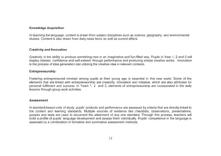 13
Knowledge Acquisition
In teaching the language, content is drawn from subject disciplines such as science, geography, and environmental
studies. Content is also drawn from daily news items as well as current affairs.
Creativity and Innovation
Creativity is the ability to produce something new in an imaginative and fun-filled way. Pupils in Year 1, 2 and 3 will
display interest, confidence and self-esteem through performance and producing simple creative works. Innovation
is the process of idea generation dan utilizing the creative idea in relevant contexts.
Entrepreneurship
Fostering entrepreneurial mindset among pupils at their young age is essential in this new world. Some of the
elements that are linked with entrepreneurship are creativity, innovation and initiative, which are also attributes for
personal fulfilment and success. In Years 1, 2 and 3, elements of entrepreneurship are incorporated in the daily
lessons through group work activities.
Assessment
In standard-based units of study, pupils’ products and performance are assessed by criteria that are directly linked to
the content and learning standards. Multiple sources of evidence like checklists, observations, presentations,
quizzes and tests are used to document the attainment of any one standard. Through this process, teachers will
build a profile of pupils’ language development and assess them individually. Pupils’ competence in the language is
assessed by a combination of formative and summative assessment methods.
 