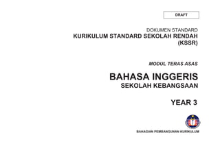 DRAFT
DOKUMEN STANDARD
KURIKULUM STANDARD SEKOLAH RENDAH
(KSSR)
BAHASA INGGERIS
SEKOLAH KEBANGSAAN
YEAR 3
MODUL TERAS ASAS
BAHAGIAN PEMBANGUNAN KURIKULUM
 