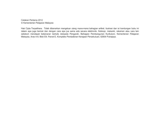 Cetakan Pertama 2012
© Kementerian Pelajaran Malaysia
Hak Cipta Terpelihara. Tidak dibenarkan mengeluar ulang mana-mana bahagian artikel, ilustrasi dan isi kandungan buku ini
dalam apa juga bentuk dan dengan cara apa jua sama ada secara elektronik, fotokopi, mekanik, rakaman atau cara lain
sebelum mendapat kebenaran bertulis daripada Pengarah, Bahagian Pembangunan Kurikulum, Kementerian Pelajaran
Malaysia, Aras 4-8, Blok E9, Parcel E, Kompleks Pentadbiran Kerajaan Persekutuan, 62604 Putrajaya.
 