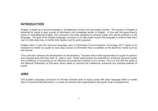 1
INTRODUCTION
English is taught as a second language in all Malaysian primary and secondary schools. The mastery of English is
essential for pupils to gain access to information and knowledge written in English. In line with the government’s
policy on strengthening English, the curriculum has been designed to produce pupils who will be proficient in the
language. The goal of the English language curriculum is to help pupils acquire the language in order to help them
use it in their daily lives, to further their studies, and for work purposes.
English which is also the dominant language used in Information Communications Technology (ICT) needs to be
mastered to enable our pupils to have easy access to information that is available on the electronic media such as
the Internet.
This curriculum stresses the development of critical literacy. Teachers will provide opportunities for pupils to question
and evaluate texts that they listen to, read or view. These opportunities are essential for achieving personal growth
and confidence in functioning as an effective and productive member of our society. This is in line with the goals of
the National Philosophy of Education which seeks to optimise the intellectual, emotional and spiritual potential of
pupils.
AIMS
The English Language Curriculum for Primary Schools aims to equip pupils with basic language skills to enable
them to communicate effectively in a variety of contexts that’s appropriate to the pupils’ level of development.
 