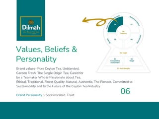 Values, Beliefs &
Personality
Brand values- Pure Ceylon Tea, Unblended,
Garden Fresh, The Single Origin Tea, Cared for
by a Teamaker Who is Passionate about Tea,
Ethical, Traditional, Finest Quality, Natural, Authentic, The Pioneer, Committed to
Sustainability and to the Future of the Ceylon Tea Industry
Brand Personality :- Sophisticated, Trust
06
 