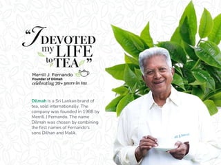 Dilmah is a Sri Lankan brand of
tea, sold internationally. The
company was founded in 1988 by
Merrill J Fernando. The name
Dilmah was chosen by combining
the first names of Fernando's
sons Dilhan and Malik.
 
