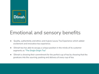Emotional and sensory benefits
● Quality, authenticity and ethics and it gives luxury Tea Experience which added
excitement and innovative tea experience.
● Dilmah tea has able to occupy a unique position in the minds of its customer
segments as “The Single Origin Tea”
● Dilmah is showing their commitment for the perfect cup of tea by showing that the
greatcare into the sourcing, packing and delivery of every cup of tea.
 