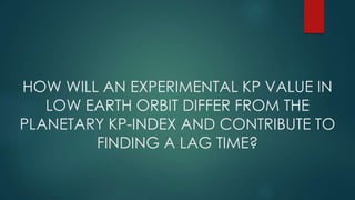 HOW WILL AN EXPERIMENTAL KP VALUE IN
LOW EARTH ORBIT DIFFER FROM THE
PLANETARY KP-INDEX AND CONTRIBUTE TO
FINDING A LAG TIME?
 