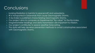 Conclusions
1. Ionizing Radiation is harmful to spacecraft and subsystems.
2. IR is transported in Solarwinds that cause Geomagnetic Storms.
3. A Kp-Index is published characterizing Geomagnetic Storms.
4. Our project aims to compare an Experimental “Kp value” to the Kp-index.
5. Magnetometer readings and data transmission are important to mission.
6. Our project contributes to space weather forecasting.
7. This data will help develop prevention methods to avoid catastrophes associated
with Geomagnetic Storms.
 