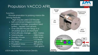 Propulsion VACCO AFRL
Function:
Provide propulsion to prolong mission life
Driving Features:
High Impulse yield COT thruster
➢ Self-contained integral controller,
propellant storage, propellant feed
system, heaters and sensors
➢ Over 200,000 thruster firings in a
simulated space environment
➢ Total altitude change…..3631 meters
➢ Total Impulse.....................1808 N/sec
➢ Standby Power…...……...0.055 Watts
➢ Peak Power.......................<15 Watts
➢ Dry Mass............................ 568 grams
➢ Propellant Mass ……....... 495 grams
➢ Total Mass .........................1,063 grams
618 N-sec/Liter Performance Density
58
 