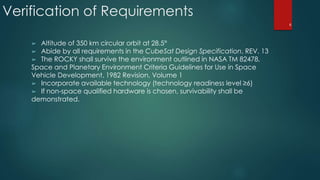 ➢ Altitude of 350 km circular orbit at 28.5°
➢ Abide by all requirements in the CubeSat Design Specification, REV. 13
➢ The ROCKY shall survive the environment outlined in NASA TM 82478,
Space and Planetary Environment Criteria Guidelines for Use in Space
Vehicle Development, 1982 Revision, Volume 1
➢ Incorporate available technology (technology readiness level ≥6)
➢ If non-space qualified hardware is chosen, survivability shall be
demonstrated.
Verification of Requirements
6
 