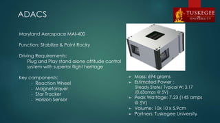 ADACS
Maryland Aerospace MAI-400
Function: Stabilize & Point Rocky
Driving Requirements:
Plug and Play stand alone attitude control
system with superior flight heritage
Key components:
- Reaction Wheel
- Magnetorquer
- Star Tracker
- Horizon Sensor
➢ Mass: 694 grams
➢ Estimated Power :
Steady State/ Typical W: 3.17
(0.63amps @ 5V)
➢ Peak Wattage: 7.23 (145 amps
@ 5V)
➢ Volume: 10x 10 x 5.9cm
➢ Partners: Tuskegee University
65
 