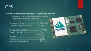 GPS
Novatel OEM628 Triple-Frequency + L-Band GNSS Receiver
Highly accurate, Environmental tested
Compliant with MIL-STD 810G
- Accuracy: Time…………………… 20 ns RMS
Positional (TerraStar-C).............. 4 cm
- Initialization reliability……………… >99.9%
- Time to first fix: hot start ................. 35 s
cold start ................. 50 s
- Weight……………………………...... 37 g
- Power………………………………... 1.3 W
- Maximum Data Rate……………....100 Hz
68
 