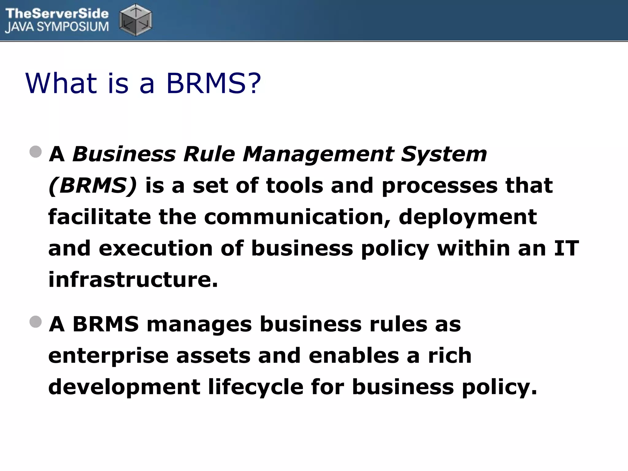 What is a BRMS?

A Business Rule Management System
 (BRMS) is a set of tools and processes that
 facilitate the communication, deployment
 and execution of business policy within an IT
 infrastructure.

A BRMS manages business rules as
 enterprise assets and enables a rich
 development lifecycle for business policy.
 