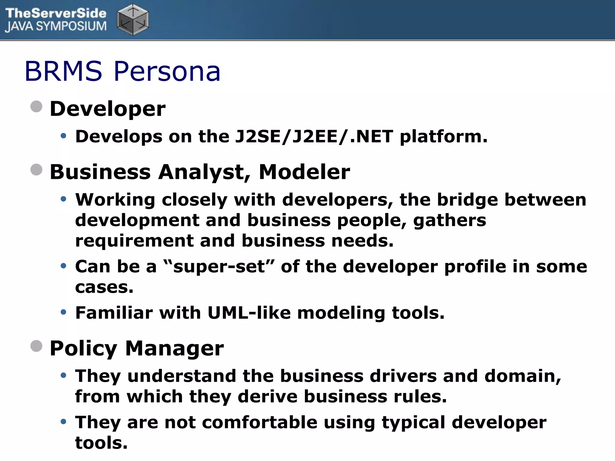 BRMS Persona
Developer
  •   Develops on the J2SE/J2EE/.NET platform.

Business Analyst, Modeler
  •   Working closely with developers, the bridge between
      development and business people, gathers
      requirement and business needs.
  •   Can be a “super-set” of the developer profile in some
      cases.
  •   Familiar with UML-like modeling tools.

Policy Manager
  •   They understand the business drivers and domain,
      from which they derive business rules.
  •   They are not comfortable using typical developer
      tools.
 