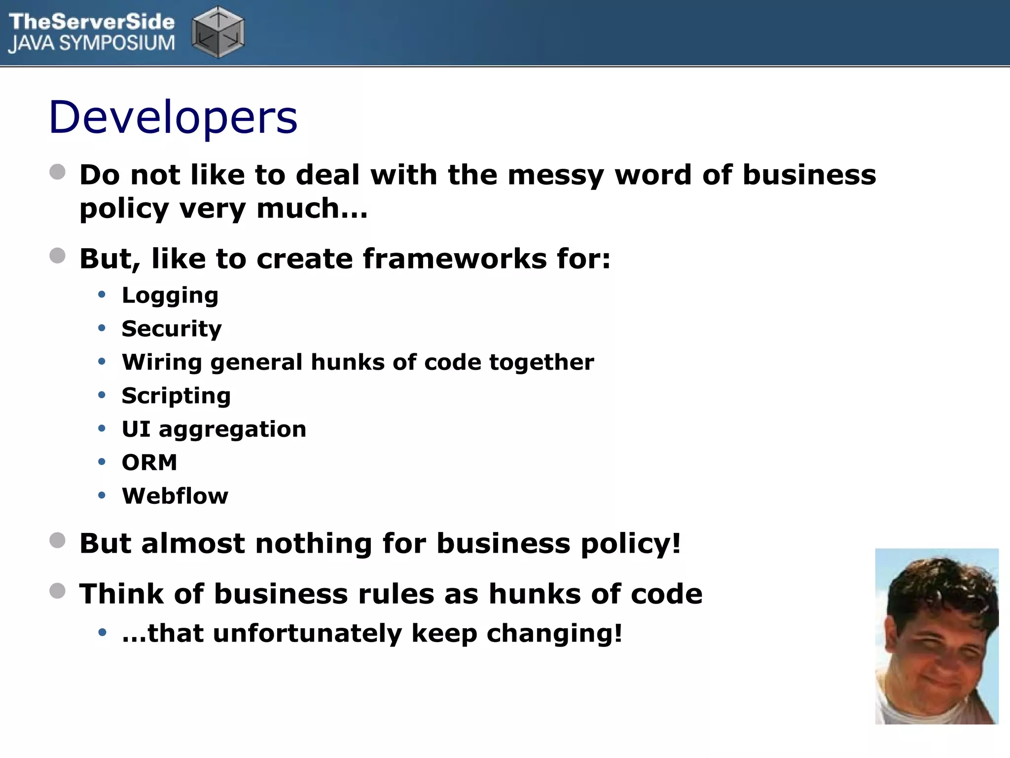 Developers
 Do not like to deal with the messy word of business
  policy very much…
 But, like to create frameworks for:
   • Logging
   • Security
   • Wiring general hunks of code together
   • Scripting
   • UI aggregation
   • ORM
   • Webflow
 But almost nothing for business policy!
 Think of business rules as hunks of code
   •   …that unfortunately keep changing!
 